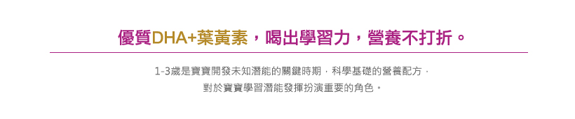優質DHA+葉黃素，喝出學習力，營養不打折。
                            1-3歲是寶寶開發未知潛能的關鍵時期，科學基礎的營養配方。
                            對於寶寶學習潛能發揮扮演重要的角色。
