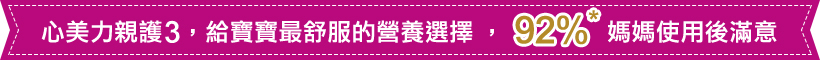 心美力親護3，給寶寶最舒服的營養選擇，92%媽媽使用後滿意 *根據2013年9-10月尼爾森在台灣與新加坡的市場調查，92%使用過親護配方的媽媽滿意親護配方