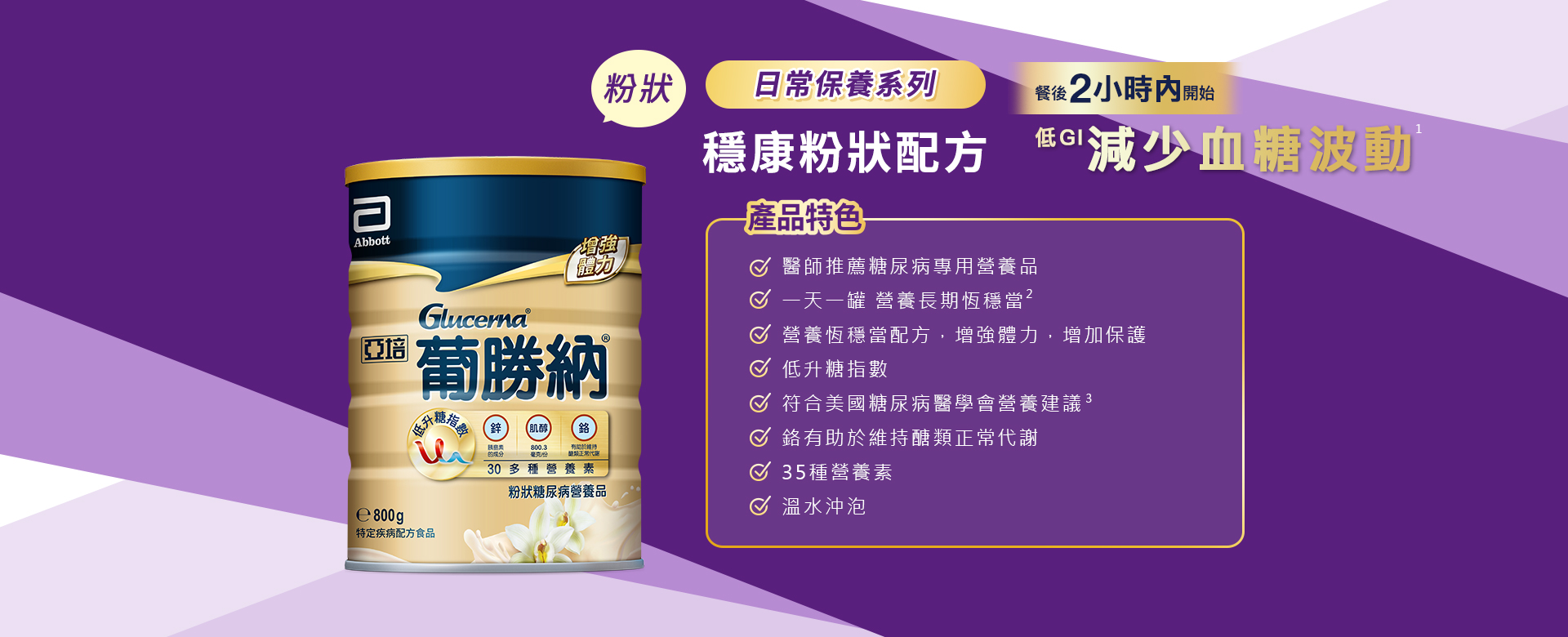 產品特色 1.溫熱沖泡，勝過一般奶粉 2.醫師推薦糖尿病專用營養品 3.醫學實證 第一天開始醣穩定  4.獨特醣穩定系統，增強體力，增加保護力 5.血糖代謝異常患者適用 6.低升糖指數 7.符合美國糖尿病學會建議 8.鉻有助醣類正常代謝 9.35種營養素