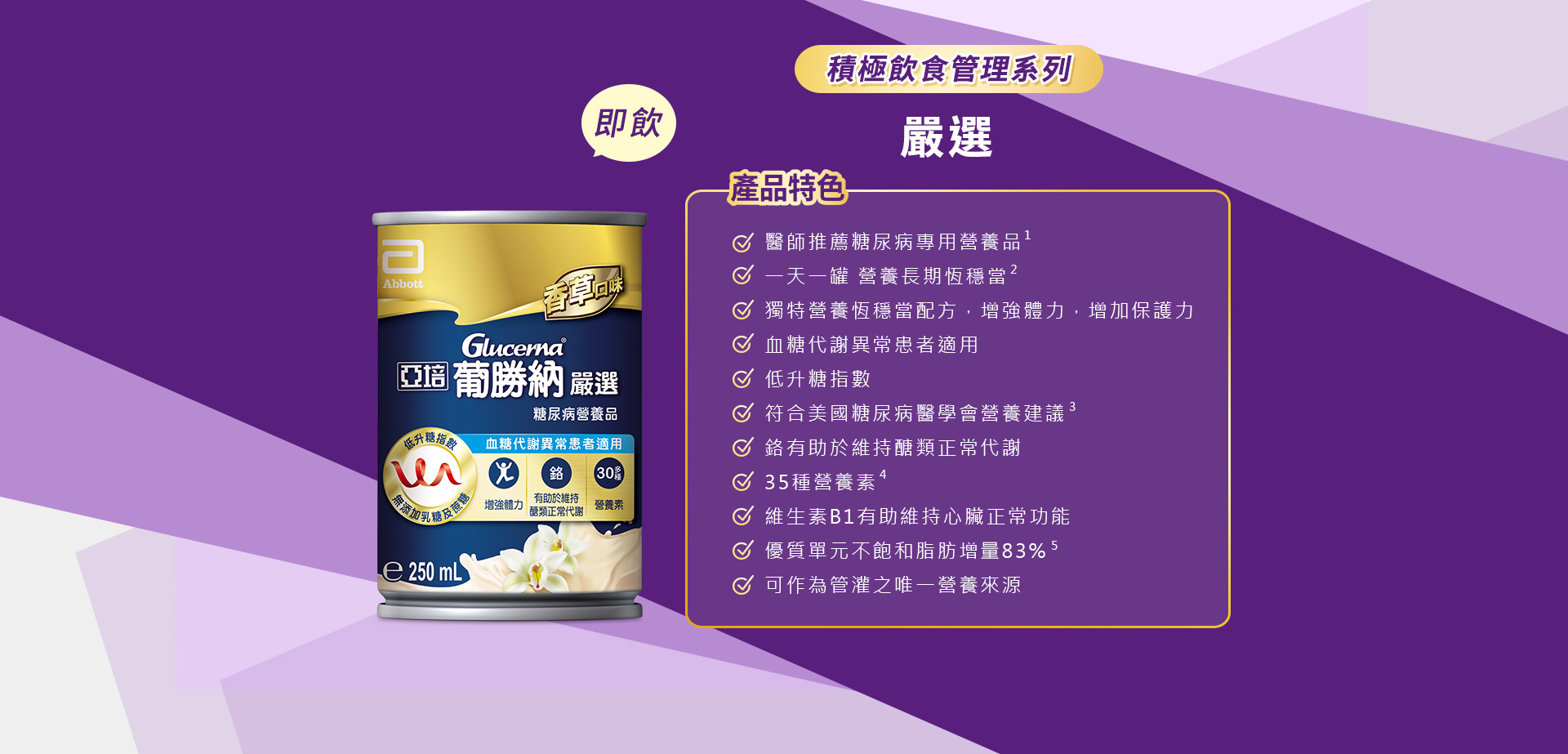 積極管理系列 嚴選 產品特色 1.醫師推薦糖尿病專用營養品 2.醫學實證 第一天開始醣穩定  3.獨特醣穩定系統，增強體力，增加保護力 4.血糖代謝異常患者適用 5.低升糖指數 6.符合美國糖尿病學會建議 7.鉻有助醣類正常代謝 8.35種營養素 9.膳食纖維穩定提供葡萄醣 10.維生素B1有助維持心臟正常功能 11.優質單元不飽和脂肪增量83%* 12.可作為管灌之唯一營養來源