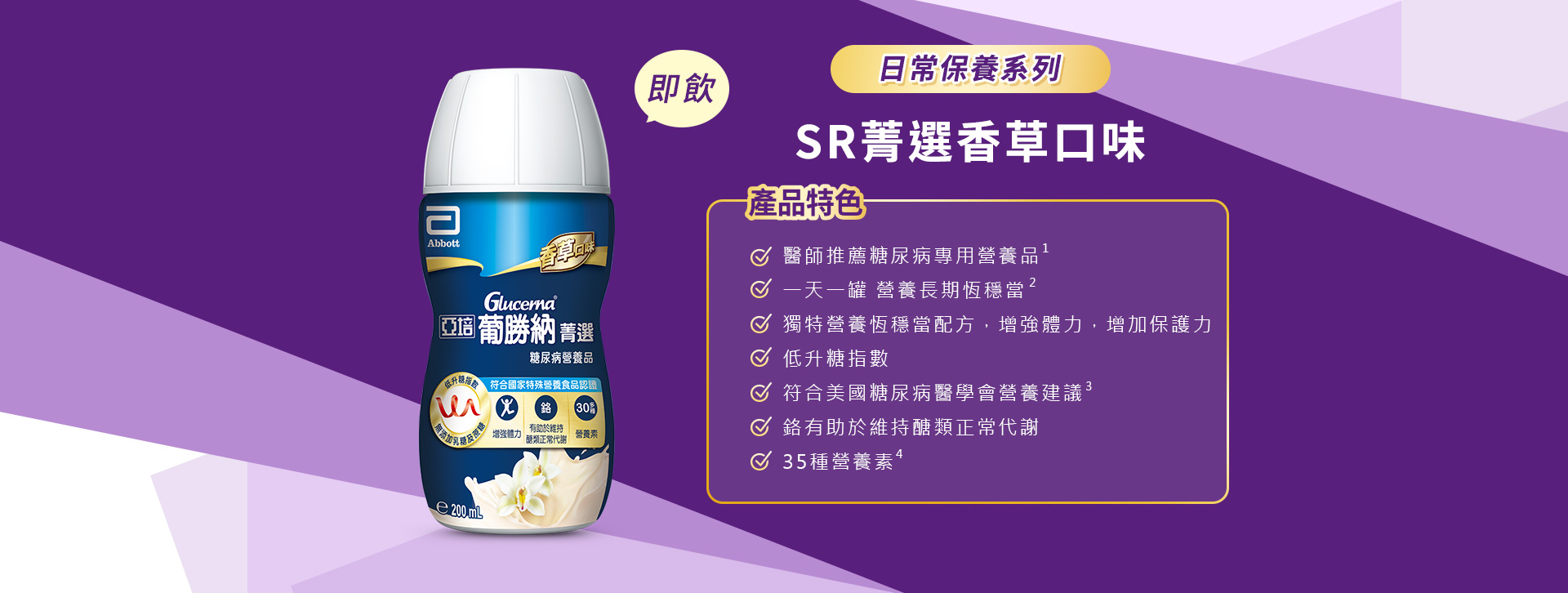 產品特色1.醫師推薦糖尿病專用營養品 2.醫學實證 第一天開始醣穩定 3.獨特醣穩定系統，增強體力，增加保護力 4.血糖代謝異常患者適用 5.低升糖指數 6.符合美國糖尿病學會建議 7.鉻有助醣類正常代謝 8.35種營養素