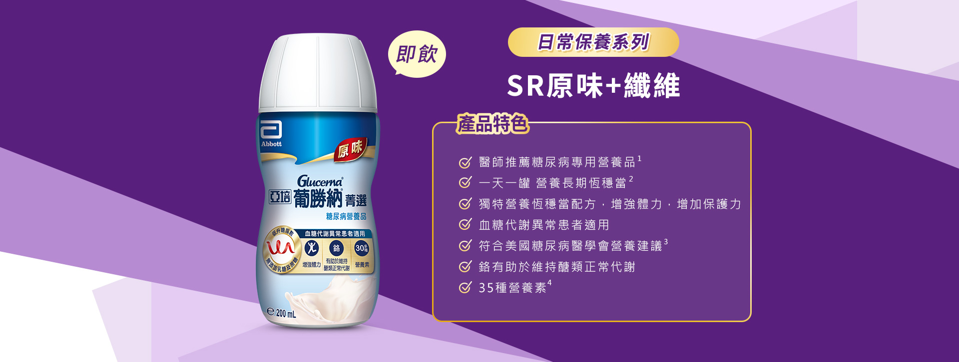 產品特色1.醫師推薦糖尿病專用營養品 2.醫學實證 第一天開始醣穩定 3.獨特醣穩定系統，增強體力，增加保護力 4.血糖代謝異常患者適用 5.低升糖指數 6.符合美國糖尿病學會建議 7.鉻有助醣類正常代謝 8.35種營養素