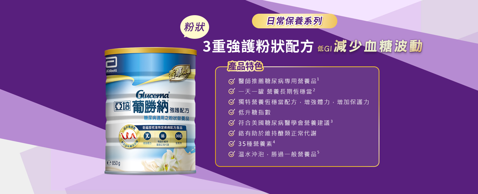 產品特色 1.溫熱沖泡，勝過一般奶粉 2.醫師推薦糖尿病專用營養品 3.醫學實證 第一天開始醣穩定  4.獨特醣穩定系統，增強體力，增加保護力 5.血糖代謝異常患者適用 6.低升糖指數 7.符合美國糖尿病學會建議 8.鉻有助醣類正常代謝 9.35種營養素