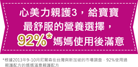 心美力親護3，給寶寶最舒服的營養選擇，92%媽媽使用後滿意 *根據2013年9-10月尼爾森在台灣與新加坡的市場調查，92%使用過親護配方的媽媽滿意親護配方